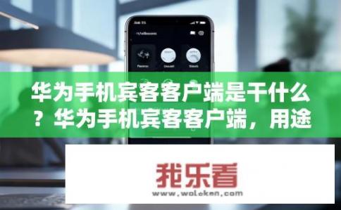 华为手机宾客客户端是干什么？华为手机宾客客户端，用途及功能是什么？华为宾客客户端的功能与作用详细解读，从应用场景到核心价值