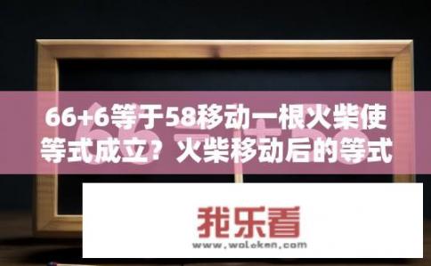 66+6等于58移动一根火柴使等式成立？火柴移动后的等式疑问，66+6如何变58？火柴移动的神奇算术，从66+6变为58?