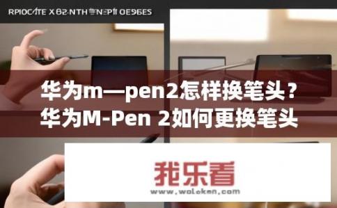 华为m—pen2怎样换笔头？华为M-Pen 2如何更换笔头？华为M-Pen 2笔头更换方法是什么？快速上手使用新笔头的步骤详细分享
