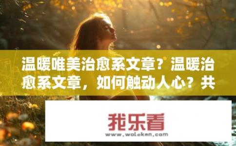 温暖唯美治愈系文章？温暖治愈系文章，如何触动人心？共鸣疗愈，何为温暖治愈式文字的魅力？