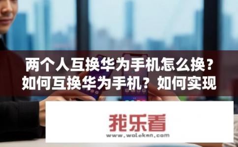 两个人互换华为手机怎么换？如何互换华为手机？如何实现互换华为手机，通过何种方式完成更换过程？