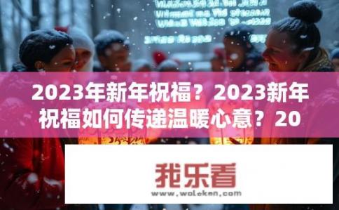 2023年新年祝福？2023新年祝福如何传递温暖心意？2023新年问候，如何传递跨时空、暖心祝福?
