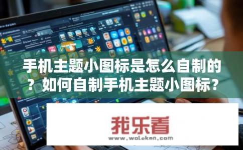 手机主题小图标是怎么自制的？如何自制手机主题小图标？如何创作及制作手机主题图标，自定义小图标的设计技巧与步骤详解