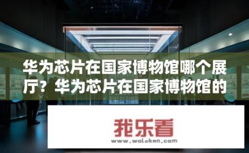 华为芯片在国家博物馆哪个展厅？华为芯片在国家博物馆的哪个展厅？华为芯片何时亮相国家博物馆？