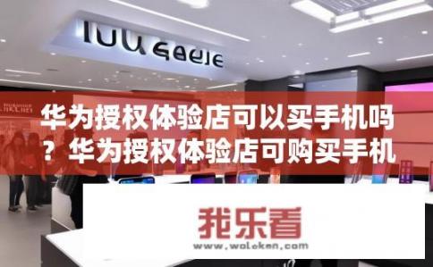 华为授权体验店可以买手机吗？华为授权体验店可购买手机吗？华为授权体验店是否出售非华为手机产品?