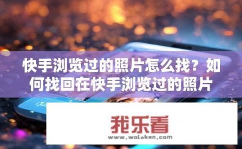 快手浏览过的照片怎么找？如何找回在快手浏览过的照片？快手查看过的照片在哪找？回忆里的快手痕迹如何找回？