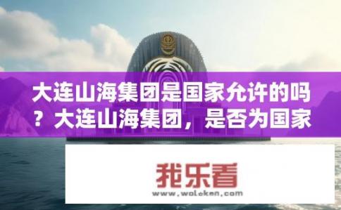 大连山海集团是国家允许的吗？大连山海集团，是否为国家允许的企业？大连山海集团属非国有还是国家许可企业?