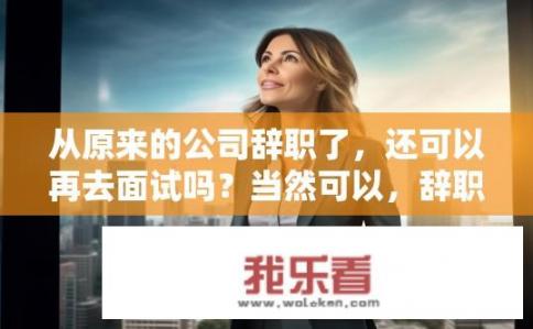 从原来的公司辞职了，还可以再去面试吗？当然可以，辞职后能否再次面试？已离职公司是否仍有招聘机会？是否还能再进行面试？