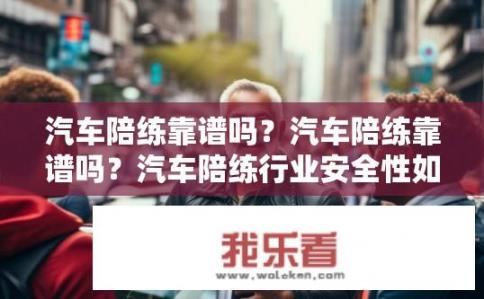 汽车陪练靠谱吗？汽车陪练靠谱吗？汽车陪练行业安全性如何保障？