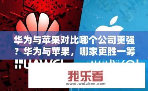 华为与苹果对比哪个公司更强？华为与苹果，哪家更胜一筹？华为与苹果谁更强大，硬件、软件及市场地位的全面对比分析