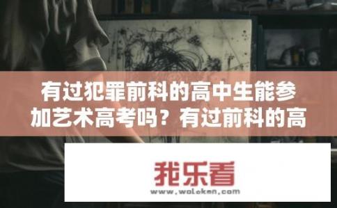 有过犯罪前科的高中生能参加艺术高考吗？有过前科的高中生能否参加艺术高考？在前科记录未消除情况下，艺术高考可否接受有过犯罪记录的考生报名？