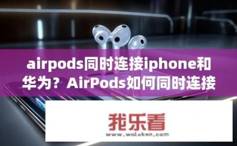 airpods同时连接iphone和华为？AirPods如何同时连接iPhone和华为？兼容性问题，AirPods可否与iPhone和华为设备同步使用？