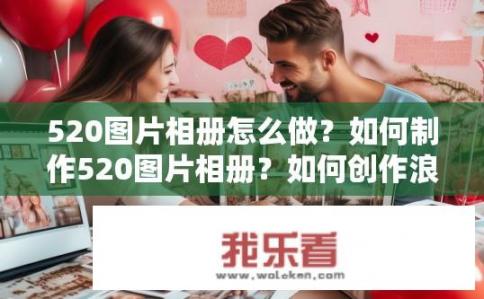 520图片相册怎么做？如何制作520图片相册？如何创作浪漫、心意满满的520照片集？从选图到定制设计，步骤详解让你轻松打造一份独特的个人礼物