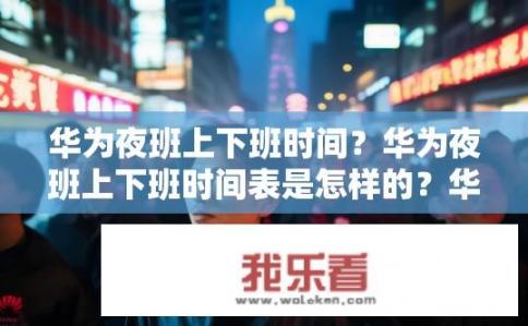 华为夜班上下班时间？华为夜班上下班时间表是怎样的？华为夜班工作模式及上下班时间安排是什么？