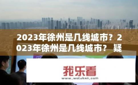 2023年徐州是几线城市？2023年徐州是几线城市？ 疑问标题，徐州，几线城市的定位？2023年徐州城市发展新定位，确定哪一级别？
