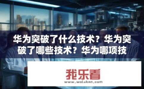 华为突破了什么技术？华为突破了哪些技术？华为哪项技术创新引领行业变革？