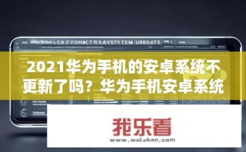 2021华为手机的安卓系统不更新了吗？华为手机安卓系统更新情况如何？2021华为手机安卓系统最新动态，更新情况分析与关注点?