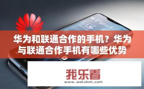 华为和联通合作的手机？华为与联通合作手机有哪些优势？华为与联通合作的手机亮点及优势分析，技术引领、资源共享及竞争力提升