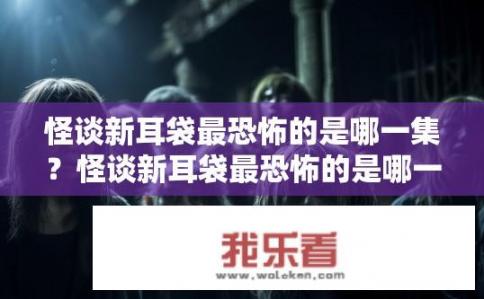 怪谈新耳袋最恐怖的是哪一集？怪谈新耳袋最恐怖的是哪一集？怪谈新耳袋，哪一集中最让人毛骨悚然与恐惧?