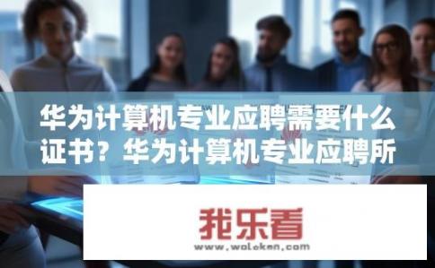 华为计算机专业应聘需要什么证书？华为计算机专业应聘所需证书有哪些？华为计算机专业应聘需持有哪些职业技能认证？