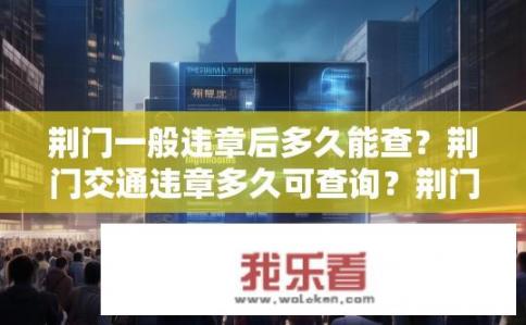 荆门一般违章后多久能查？荆门交通违章多久可查询？荆门交通违章处理时间多长？多久可以查询到记录？