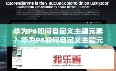华为P6如何自定义主题元素？华为P6如何自定义主题元素更便捷？华为P6主题元素个性化配置方法，步骤详解与便捷设置策略