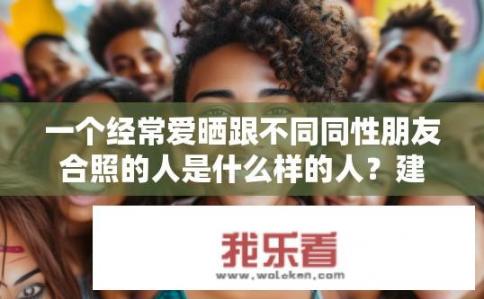 一个经常爱晒跟不同同性朋友合照的人是什么样的人？建议，爱晒同性合照的人，性格如何？他/她为何热衷于与不同性取向的朋友共享照片？