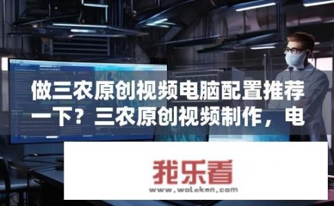 做三农原创视频电脑配置推荐一下？三农原创视频制作，电脑配置如何选择？，符合您的要求。如何为三农原创视频创作高效PC配置?