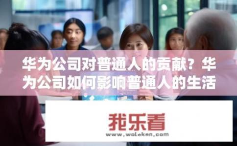 华为公司对普通人的贡献？华为公司如何影响普通人的生活？华为公司的技术创新和就业机会如何塑造普通民众的生活？