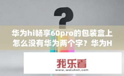 华为hi畅享60pro的包装盒上怎么没有华为两个字？华为Hi畅享60 Pro包装盒为何无华为字样？华为Hi畅享60 Pro包装盒为何缺少华为标识？