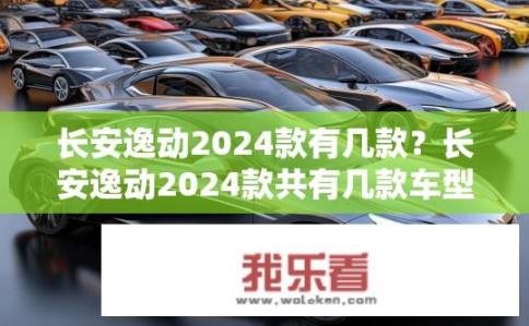 长安逸动2024款有几款？长安逸动2024款共有几款车型？2024款长安逸动车型详细信息有哪些？包含哪几种款式？