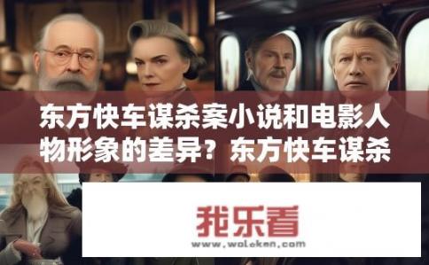 东方快车谋杀案小说和电影人物形象的差异？东方快车谋杀案，小说与电影人物形象对比，东方快车谋杀案中的主要角色有何不同，小说VS电影版人物描绘对比?