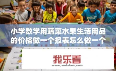 小学数学用蔬菜水果生活用品的价格做一个报表怎么做一个统计表怎么做？如何用蔬菜水果生活用品制作小学数学价格统计表？如何用蔬菜水果类生活用品制作小学数学价格统计表？以具体数值进行分类、汇总和分析展示?