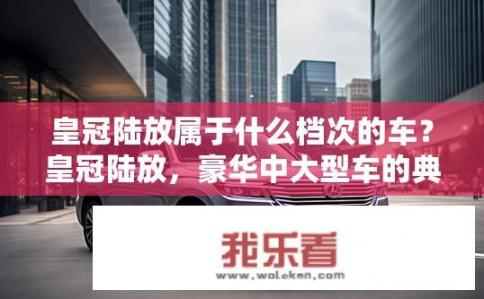 皇冠陆放属于什么档次的车？皇冠陆放，豪华中大型车的典范？皇冠陆放哪一级档次？豪华中大型车代表作是它吗？
