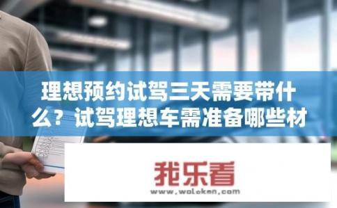 理想预约试驾三天需要带什么？试驾理想车需准备哪些材料？理想汽车三天预检需携带什么？购车前应了解的理想试驾车需要哪些材料准备？