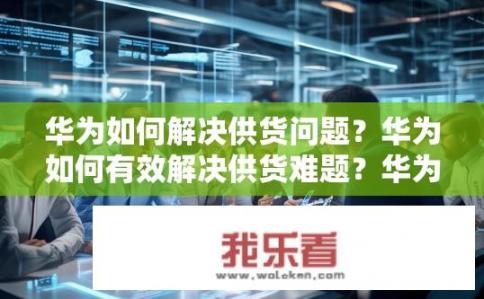 华为如何解决供货问题？华为如何有效解决供货难题？华为供应链管理效率提升，供应稳定性保障与难题应对策略探讨