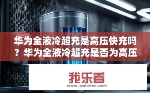 华为全液冷超充是高压快充吗？华为全液冷超充是否为高压快充？华为全液冷超充是什么电压模式?