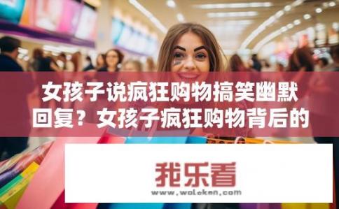 女孩子说疯狂购物搞笑幽默回复？女孩子疯狂购物背后的幽默故事？女孩子的疯狂购物梗，幽默吐槽与背后的小智慧