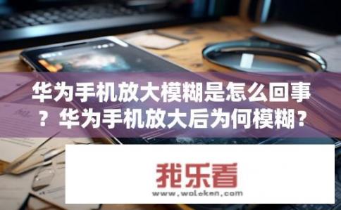 华为手机放大模糊是怎么回事？华为手机放大后为何模糊？华为手机放大模糊问题探讨，原因与解决方案分析