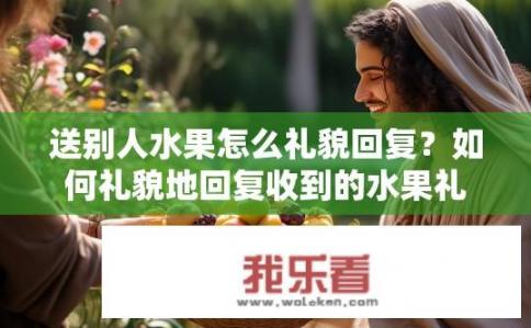 送别人水果怎么礼貌回复？如何礼貌地回复收到的水果礼物？交换水果时，应该如何感谢和赞美对方的馈赠呢？