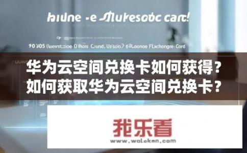 华为云空间兑换卡如何获得？如何获取华为云空间兑换卡？如何兑换华为云空间50GB会员卡及其使用指南