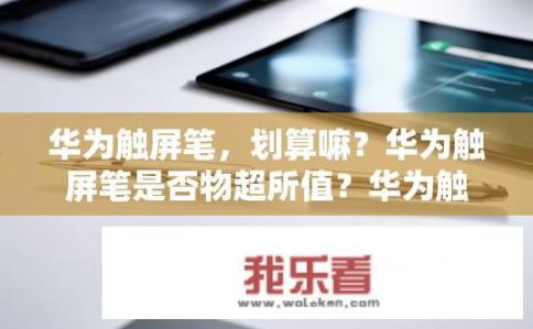 华为触屏笔，划算嘛？华为触屏笔是否物超所值？华为触屏笔性价比如何？其品质耐用性可靠吗？