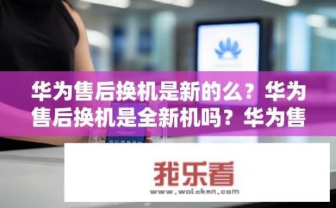 华为售后换机是新的么？华为售后换机是全新机吗？华为售后换机是否为新机？
