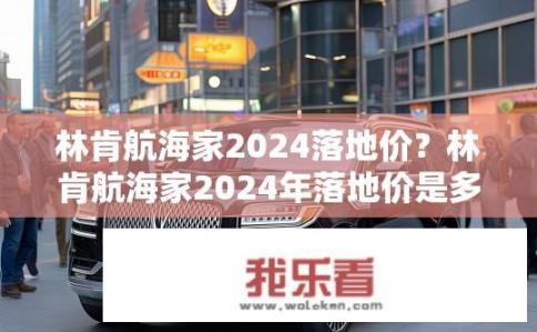 林肯航海家2024落地价？林肯航海家2024年落地价是多少？2024款林肯航海家指导价是多少，落地价又会如何变动？