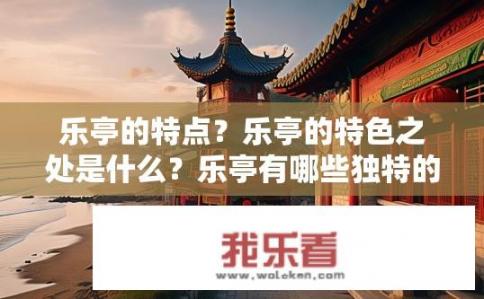 乐亭的特点？乐亭的特色之处是什么？乐亭有哪些独特的魅力？它的精华之处在于何处？