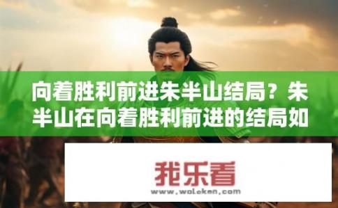 向着胜利前进朱半山结局？朱半山在向着胜利前进的结局如何？朱半山生命最终走向何处？胜利胜利的胜利之路在朱半山人生中的终点是怎样的?