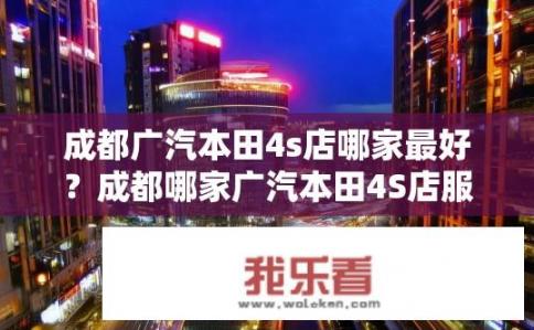 成都广汽本田4s店哪家最好？成都哪家广汽本田4S店服务最优质？成都广汽本田维修保养最佳店？售后服务表现如何？
