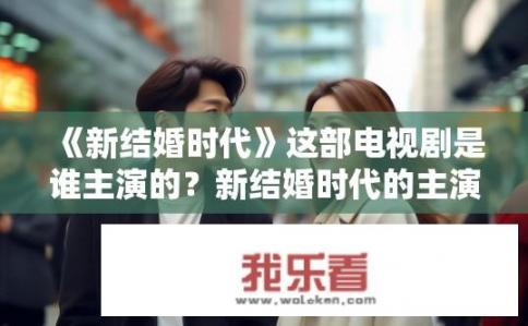 《新结婚时代》这部电视剧是谁主演的？新结婚时代的主演是谁？新结婚时代主演是谁？