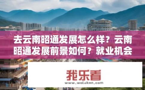 去云南昭通发展怎么样？云南昭通发展前景如何？就业机会与创业潜力有多大？
