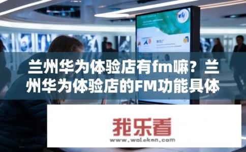 兰州华为体验店有fm嘛？兰州华为体验店的FM功能具体是什么情况?